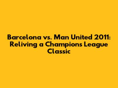 Barcelona vs. Man United 2011: Reliving a Champions League Classic