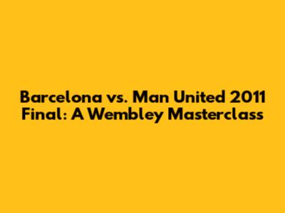 Barcelona vs. Man United 2011 Final: A Wembley Masterclass