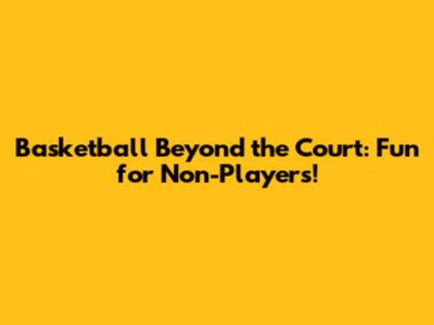 Basketball Beyond the Court: Fun for Non-Players!