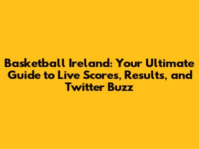 Basketball Ireland: Your Ultimate Guide to Live Scores, Results, and Twitter Buzz