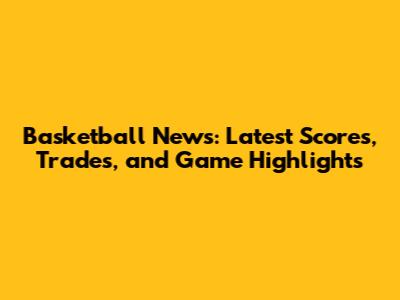 Basketball News: Latest Scores, Trades, and Game Highlights