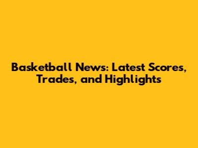 Basketball News: Latest Scores, Trades, and Highlights