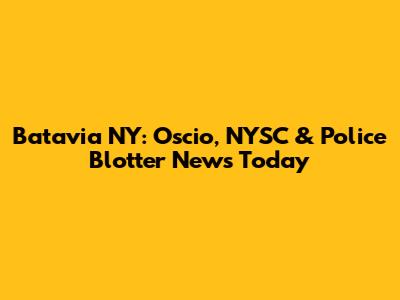 Batavia NY: Oscio, NYSC & Police Blotter News Today