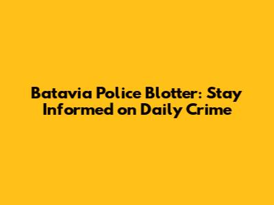 Batavia Police Blotter: Stay Informed on Daily Crime