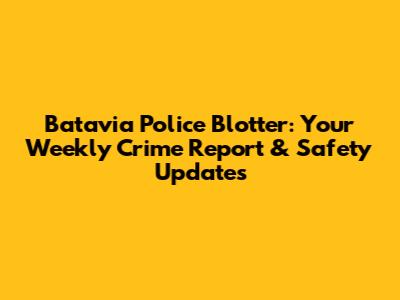 Batavia Police Blotter: Your Weekly Crime Report & Safety Updates