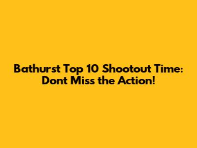Bathurst Top 10 Shootout Time: Don't Miss the Action!