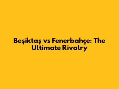 Beşiktaş vs Fenerbahçe: The Ultimate Rivalry