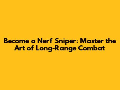 Become a Nerf Sniper: Master the Art of Long-Range Combat