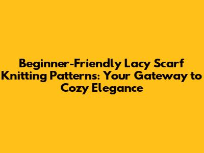 Beginner-Friendly Lacy Scarf Knitting Patterns: Your Gateway to Cozy Elegance
