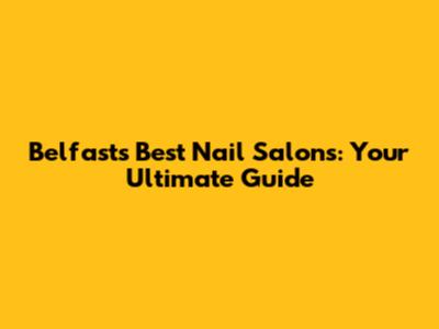 Belfast's Best Nail Salons: Your Ultimate Guide