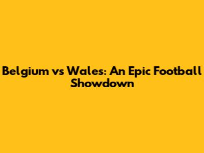 Belgium vs Wales: An Epic Football Showdown