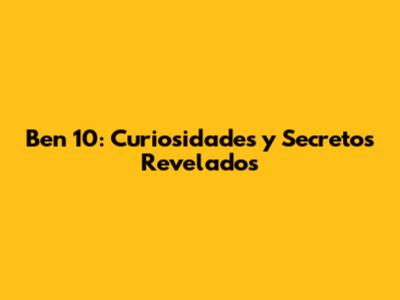 Ben 10: Curiosidades y Secretos Revelados
