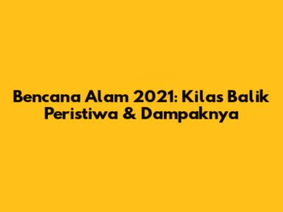 Bencana Alam 2021: Kilas Balik Peristiwa & Dampaknya