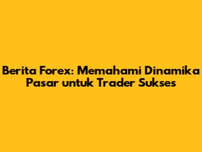 Berita Forex: Memahami Dinamika Pasar untuk Trader Sukses