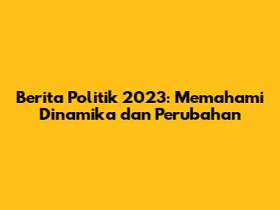 Berita Politik 2023: Memahami Dinamika dan Perubahan