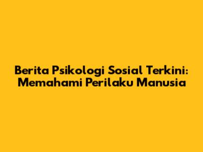 Berita Psikologi Sosial Terkini: Memahami Perilaku Manusia