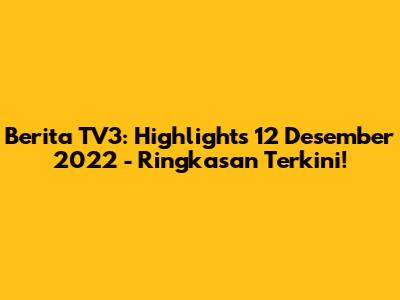 Berita TV3: Highlights 12 Desember 2022 - Ringkasan Terkini!