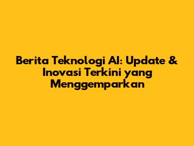 Berita Teknologi AI: Update & Inovasi Terkini yang Menggemparkan