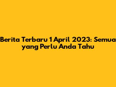 Berita Terbaru 1 April 2023: Semua yang Perlu Anda Tahu