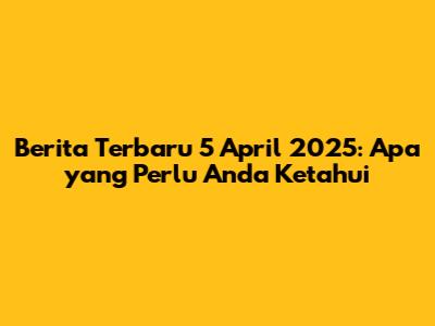 Berita Terbaru 5 April 2025: Apa yang Perlu Anda Ketahui