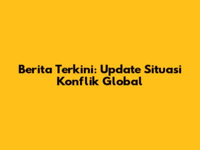 Berita Terkini: Update Situasi Konflik Global