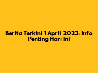 Berita Terkini 1 April 2023: Info Penting Hari Ini