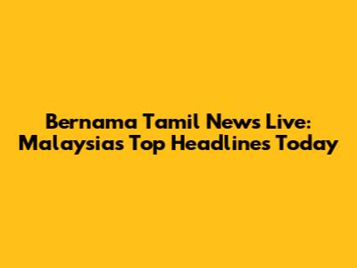 Bernama Tamil News Live: Malaysia's Top Headlines Today