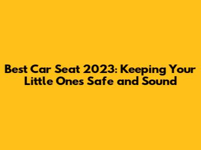 Best Car Seat 2023: Keeping Your Little Ones Safe and Sound