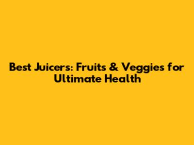 Best Juicers: Fruits & Veggies for Ultimate Health