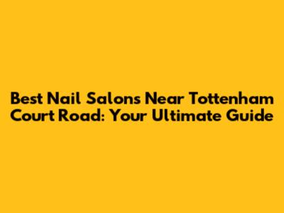 Best Nail Salons Near Tottenham Court Road: Your Ultimate Guide