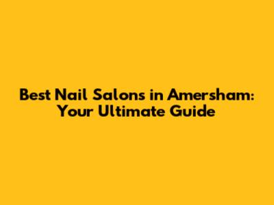 Best Nail Salons in Amersham: Your Ultimate Guide