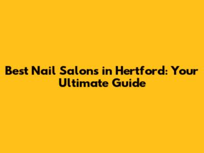 Best Nail Salons in Hertford: Your Ultimate Guide