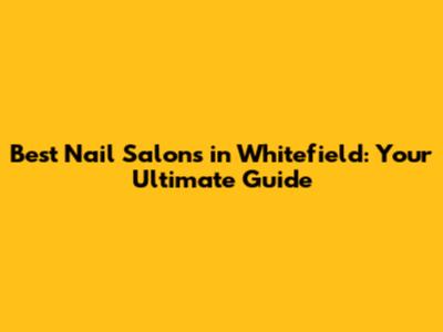 Best Nail Salons in Whitefield: Your Ultimate Guide