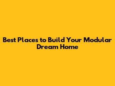 Best Places to Build Your Modular Dream Home
