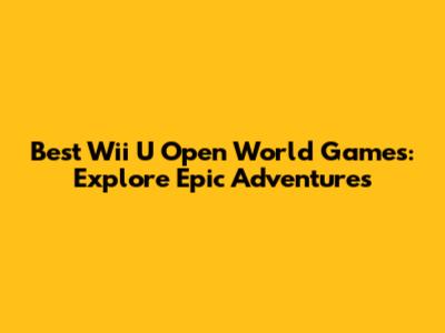 Best Wii U Open World Games: Explore Epic Adventures