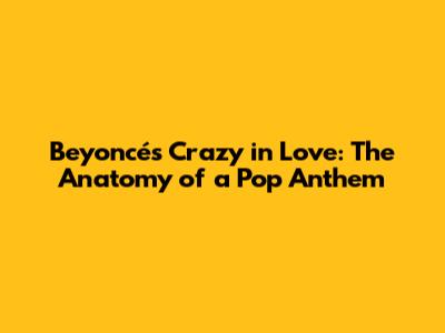 Beyoncé's Crazy in Love: The Anatomy of a Pop Anthem