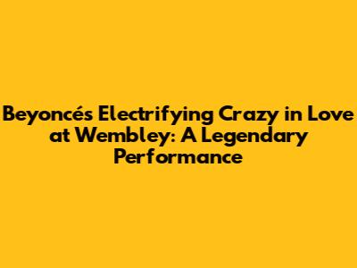 Beyoncé's Electrifying 'Crazy in Love' at Wembley: A Legendary Performance