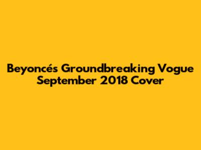 Beyoncé's Groundbreaking Vogue September 2018 Cover