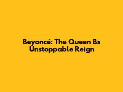 Beyoncé: The Queen B's Unstoppable Reign