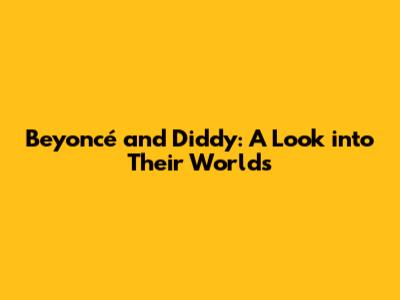 Beyoncé and Diddy: A Look into Their Worlds