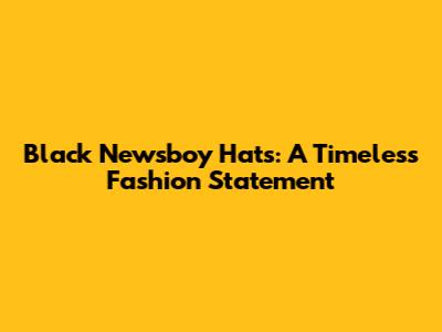 Black Newsboy Hats: A Timeless Fashion Statement