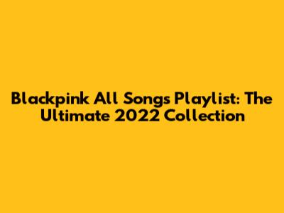 Blackpink All Songs Playlist: The Ultimate 2022 Collection