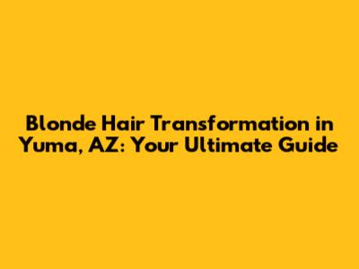 Blonde Hair Transformation in Yuma, AZ: Your Ultimate Guide