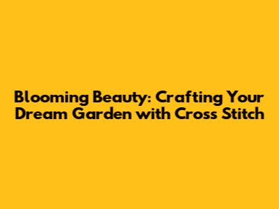 Blooming Beauty: Crafting Your Dream Garden with Cross Stitch