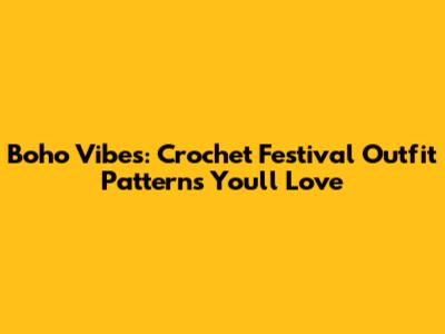 Boho Vibes: Crochet Festival Outfit Patterns You'll Love