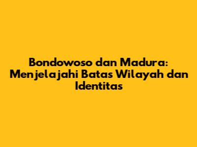 Bondowoso dan Madura: Menjelajahi Batas Wilayah dan Identitas