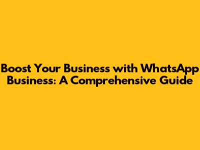 Boost Your Business with WhatsApp Business: A Comprehensive Guide