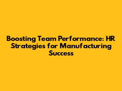 Boosting Team Performance: HR Strategies for Manufacturing Success