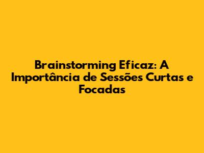Brainstorming Eficaz: A Importância de Sessões Curtas e Focadas