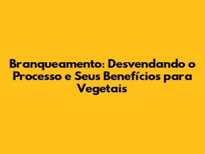 Branqueamento: Desvendando o Processo e Seus Benefícios para Vegetais